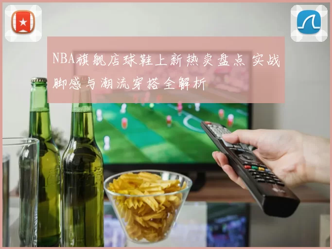 NBA旗舰店球鞋上新热卖盘点 实战脚感与潮流穿搭全解析