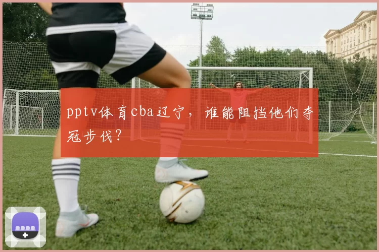 pptv体育cba辽宁，谁能阻挡他们夺冠步伐？