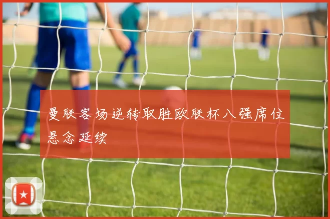 曼联客场逆转取胜欧联杯八强席位悬念延续