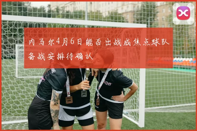 内马尔4月6日能否出战成焦点球队备战安排待确认