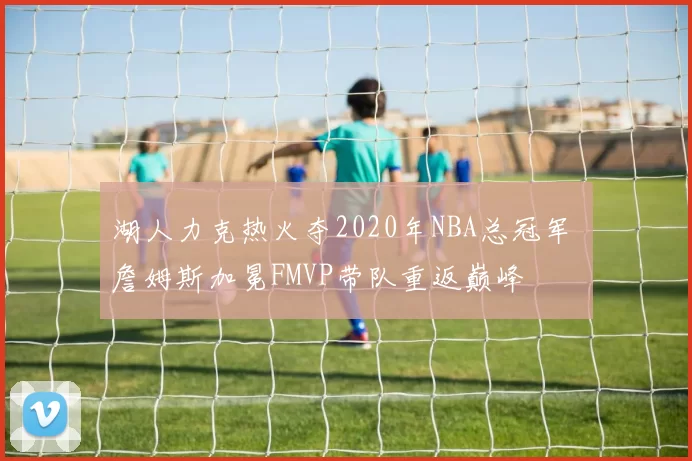 湖人力克热火夺2020年NBA总冠军 詹姆斯加冕FMVP带队重返巅峰