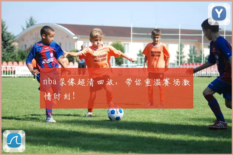 nba录像超清回放，带你重温赛场激情时刻！