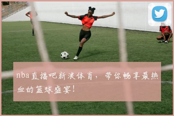 nba直播吧新浪体育，带你畅享最热血的篮球盛宴！