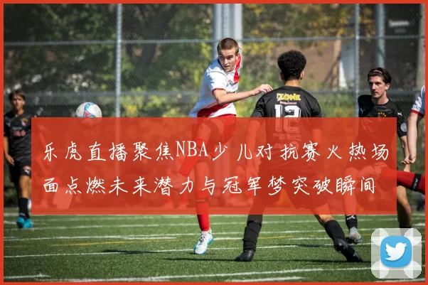 乐虎直播聚焦NBA少儿对抗赛火热场面点燃未来潜力与冠军梦突破瞬间