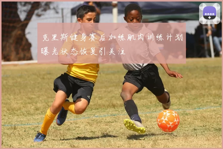 克里斯健身赛后加练肌肉训练计划曝光状态恢复引关注