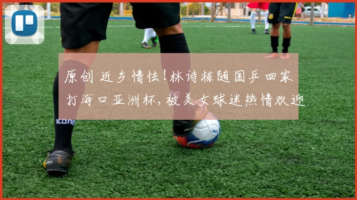 原创 近乡情怯!林诗栋随国乒回家打海口亚洲杯,被美女球迷热情欢迎害羞低头