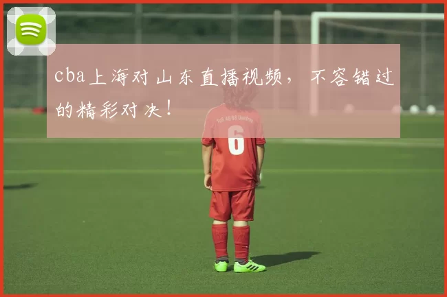 cba上海对山东直播视频，不容错过的精彩对决！