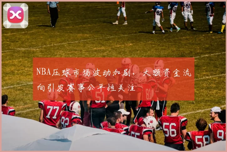 NBA压球市场波动加剧，大额资金流向引发赛事公平性关注