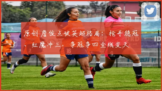 原创 詹俊点破英超格局：枪手稳冠、红魔冲三，争冠争四全线变天