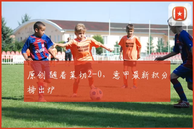 原创 随着莱切2-0，意甲最新积分榜出炉