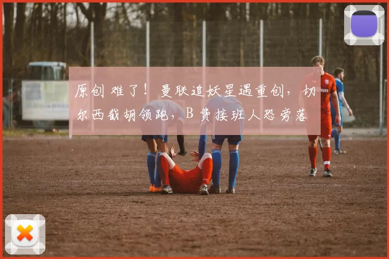 原创 难了！曼联追妖星遇重创，切尔西截胡领跑，B 费接班人恐旁落