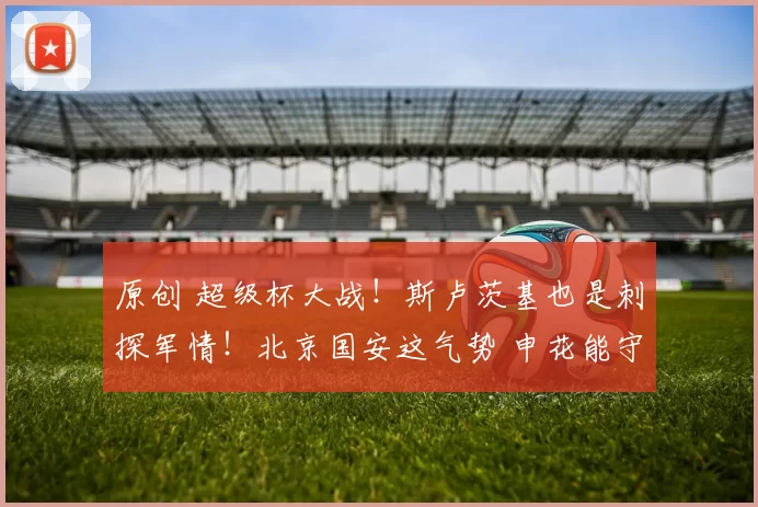 原创 超级杯大战！斯卢茨基也是刺探军情！北京国安这气势 申花能守住吗