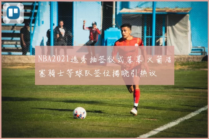 NBA2021选秀抽签仪式落幕 火箭活塞骑士等球队签位揭晓引热议