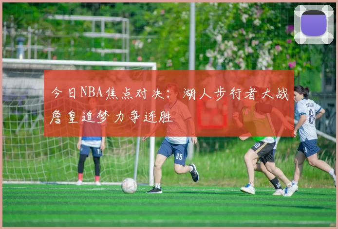 今日NBA焦点对决：湖人步行者大战詹皇追梦力争连胜
