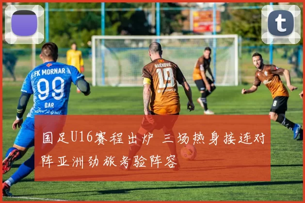 国足U16赛程出炉 三场热身接连对阵亚洲劲旅考验阵容