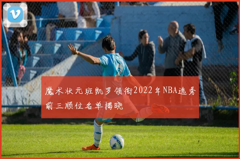 魔术状元班凯罗领衔2022年NBA选秀前三顺位名单揭晓