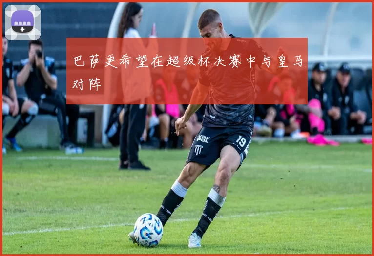 巴萨更希望在超级杯决赛中与皇马对阵