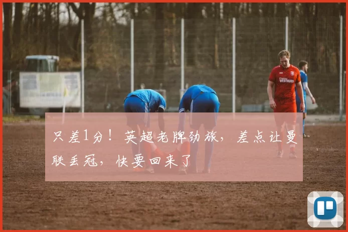 只差1分！英超老牌劲旅，差点让曼联丢冠，快要回来了