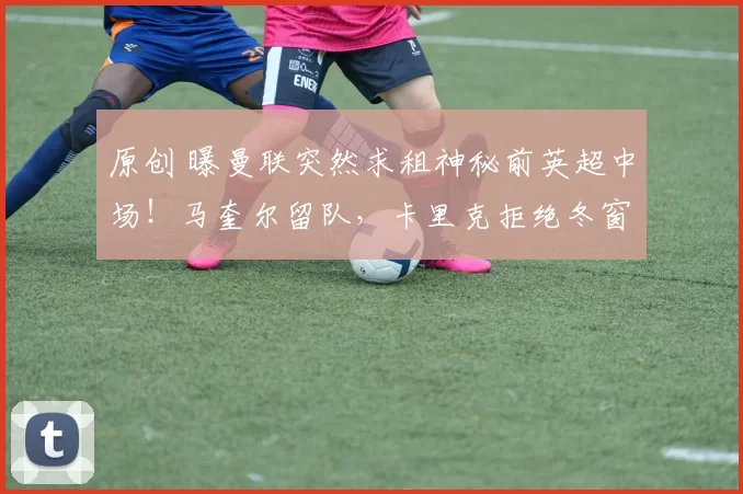 原创 曝曼联突然求租神秘前英超中场！马奎尔留队，卡里克拒绝冬窗出售