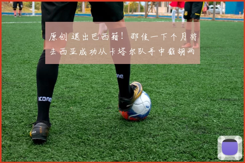 原创 退出巴西籍！邵佳一下个月将去西亚成功从卡塔尔队手中截胡两条归化大鱼，值得期待