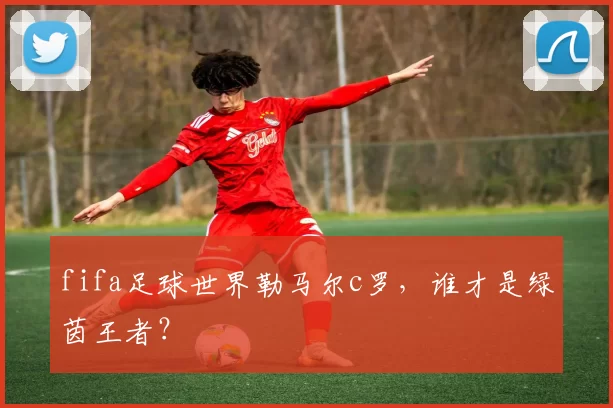 fifa足球世界勒马尔c罗，谁才是绿茵王者？