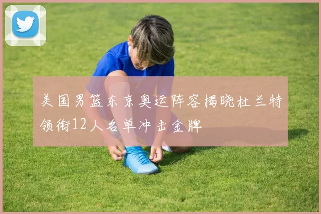 美国男篮东京奥运阵容揭晓杜兰特领衔12人名单冲击金牌