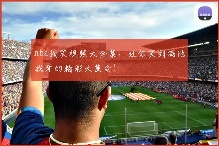 nba搞笑视频大全集，让你笑到满地找牙的精彩大集合！