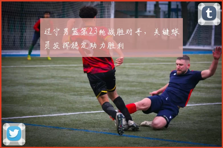 辽宁男篮第23轮战胜对手，关键球员发挥稳定助力胜利