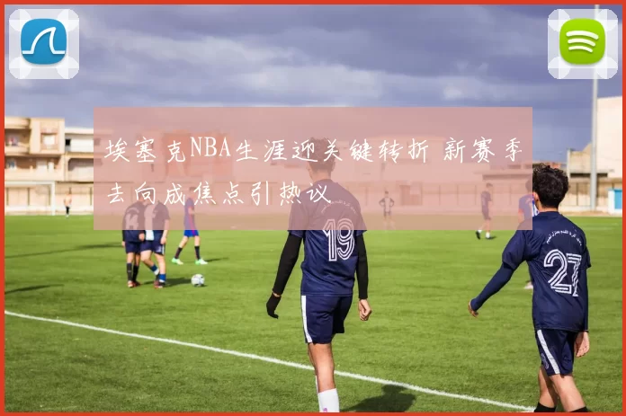 埃塞克NBA生涯迎关键转折 新赛季去向成焦点引热议