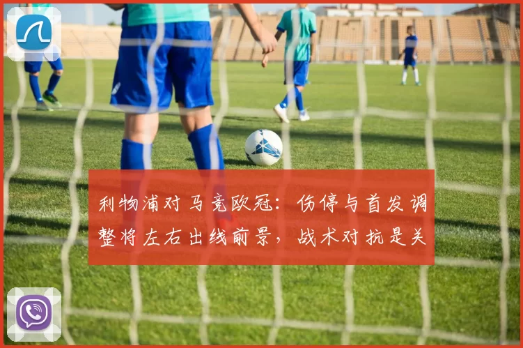 利物浦对马竞欧冠：伤停与首发调整将左右出线前景，战术对抗是关键