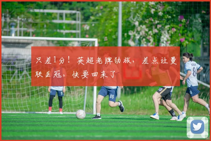 只差1分！英超老牌劲旅，差点让曼联丢冠，快要回来了