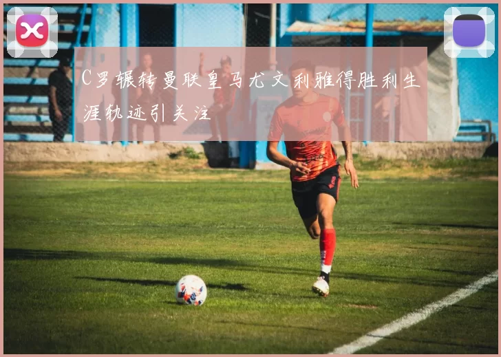 C罗辗转曼联皇马尤文利雅得胜利生涯轨迹引关注