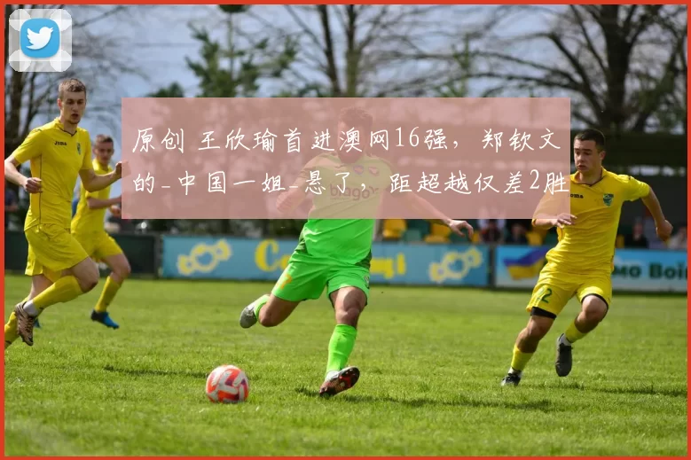 原创 王欣瑜首进澳网16强，郑钦文的_中国一姐_悬了，距超越仅差2胜！