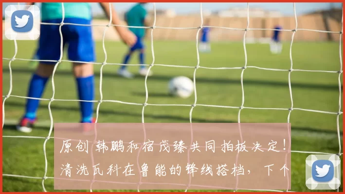 原创 韩鹏和宿茂臻共同拍板决定！清洗瓦科在鲁能的锋线搭档，下个月直接送走