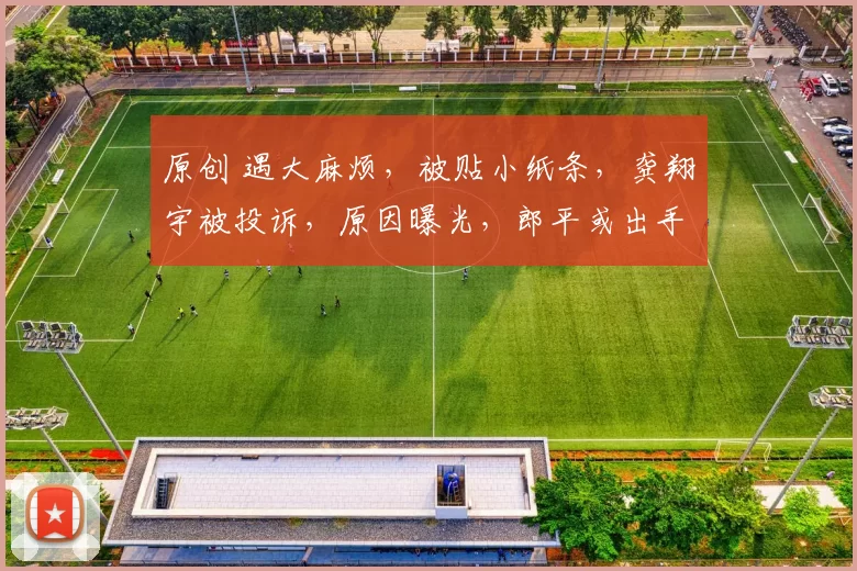 原创 遇大麻烦，被贴小纸条，龚翔宇被投诉，原因曝光，郎平或出手