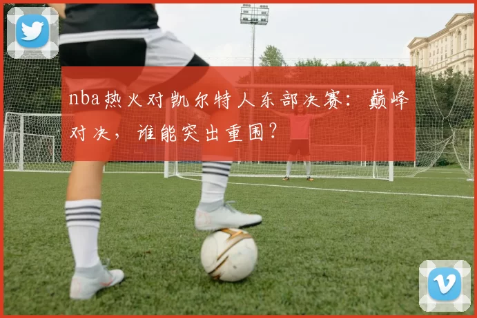 nba热火对凯尔特人东部决赛：巅峰对决，谁能突出重围？