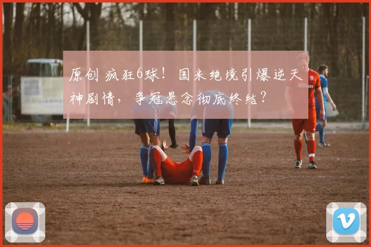 原创 疯狂6球！国米绝境引爆逆天神剧情，争冠悬念彻底终结？