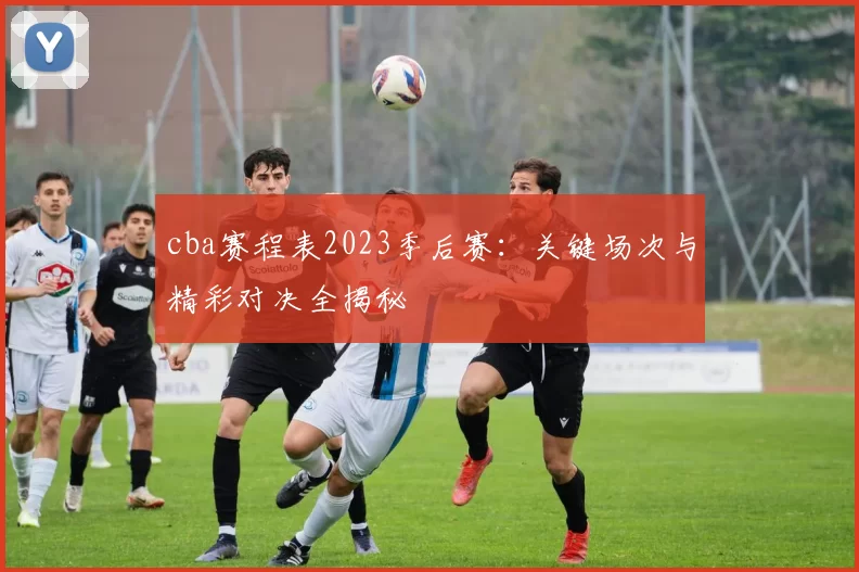 cba赛程表2023季后赛:关键场次与精彩对决全揭秘