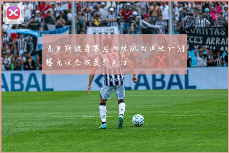 克里斯健身赛后加练肌肉训练计划曝光状态恢复引关注