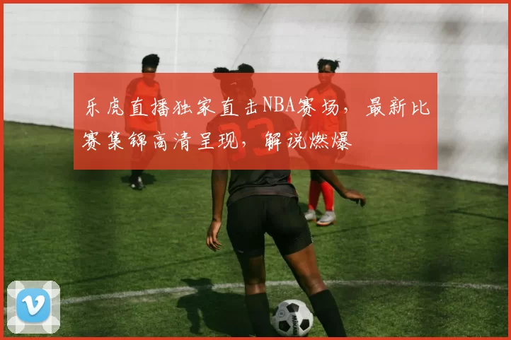 乐虎直播独家直击NBA赛场，最新比赛集锦高清呈现，解说燃爆