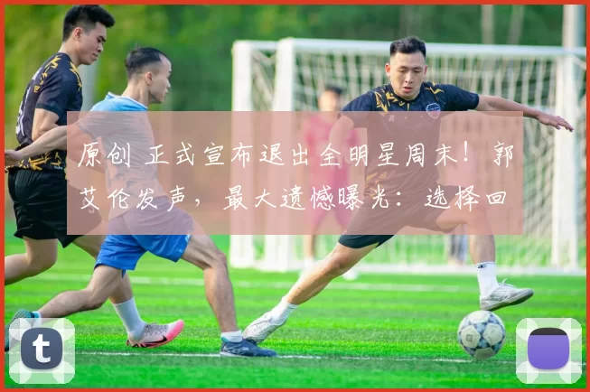 原创 正式宣布退出全明星周末！郭艾伦发声，最大遗憾曝光：选择回家陪伴妈妈