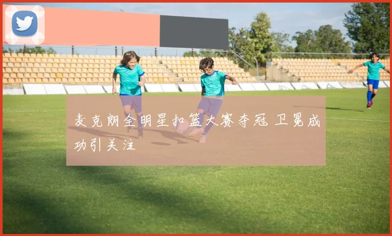 麦克朗全明星扣篮大赛夺冠 卫冕成功引关注