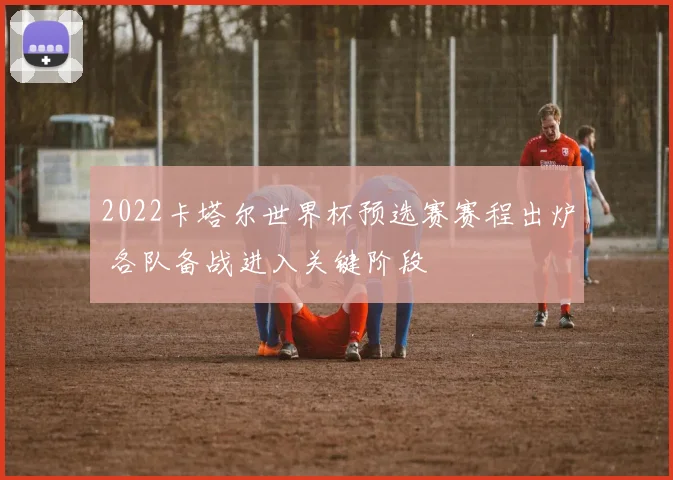 2022卡塔尔世界杯预选赛赛程出炉 各队备战进入关键阶段
