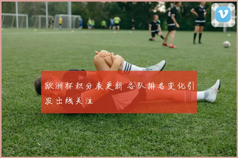 欧洲杯积分表更新 各队排名变化引发出线关注