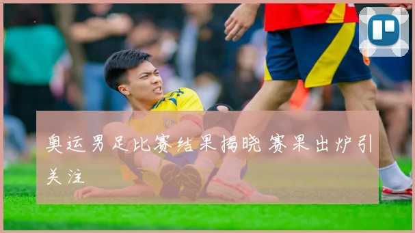 奥运男足比赛结果揭晓 赛果出炉引关注