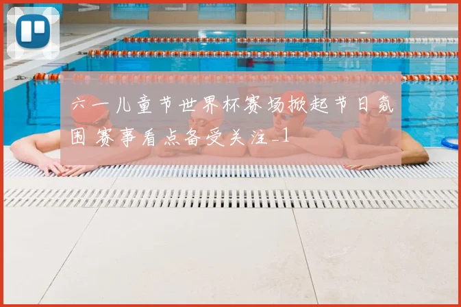 六一儿童节世界杯赛场掀起节日氛围 赛事看点备受关注_1