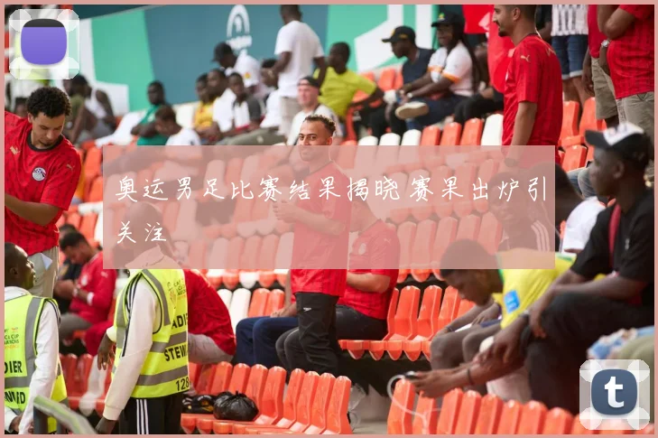 奥运男足比赛结果揭晓 赛果出炉引关注