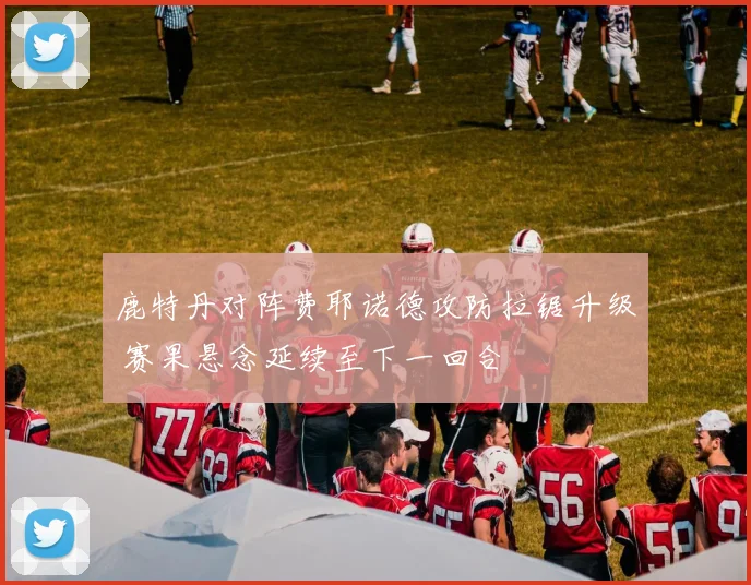 鹿特丹对阵费耶诺德攻防拉锯升级 赛果悬念延续至下一回合