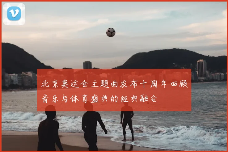 北京奥运会主题曲发布十周年回顾音乐与体育盛典的经典融合