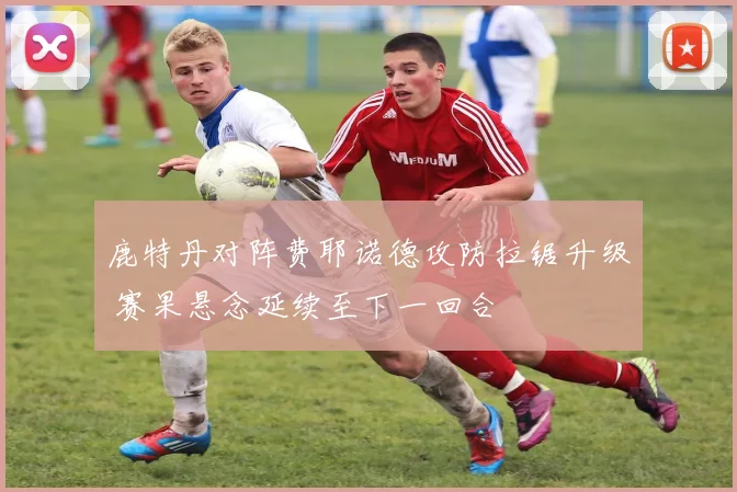 鹿特丹对阵费耶诺德攻防拉锯升级 赛果悬念延续至下一回合